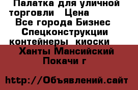 Палатка для уличной торговли › Цена ­ 6 000 - Все города Бизнес » Спецконструкции, контейнеры, киоски   . Ханты-Мансийский,Покачи г.